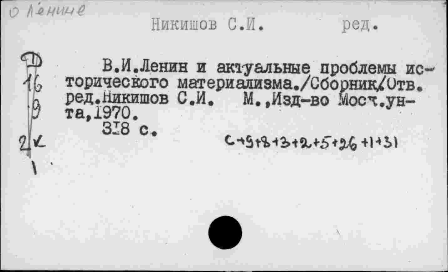 ﻿чччР
Никишов С.И.
ред.
В.И.Ленин и актуальные проблемы ис торического материализма./Сборник/Отв. ред.Никишов С.И.	М.,Изд-во Мосч,ун-
та. 1970. 338 с
с. *5 Лч2н%4-5>Н +В*Л